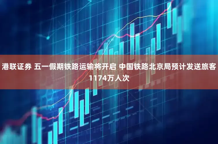 港联证券 五一假期铁路运输将开启 中国铁路北京局预计发送旅客1174万人次
