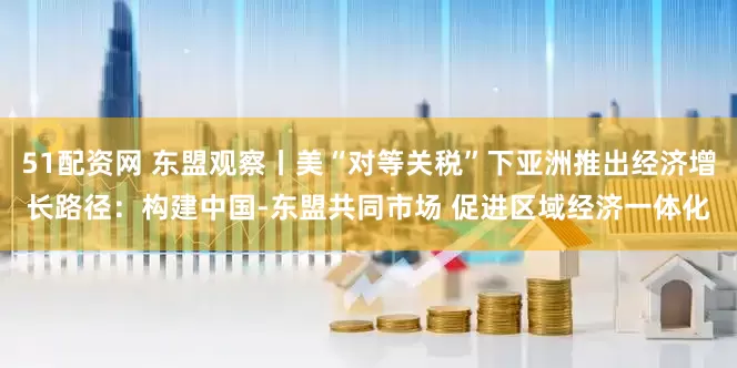 51配资网 东盟观察丨美“对等关税”下亚洲推出经济增长路径：构建中国-东盟共同市场 促进区域经济一体化