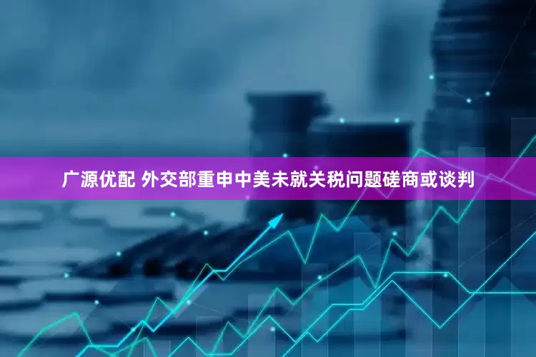 广源优配 外交部重申中美未就关税问题磋商或谈判