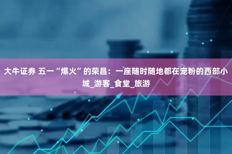 大牛证券 五一“爆火”的荣昌：一座随时随地都在宠粉的西部小城_游客_食堂_旅游