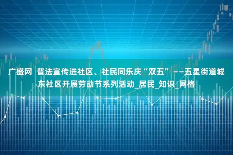 广盛网  普法宣传进社区、社民同乐庆“双五” ——五星街道城东社区开展劳动节系列活动_居民_知识_网格