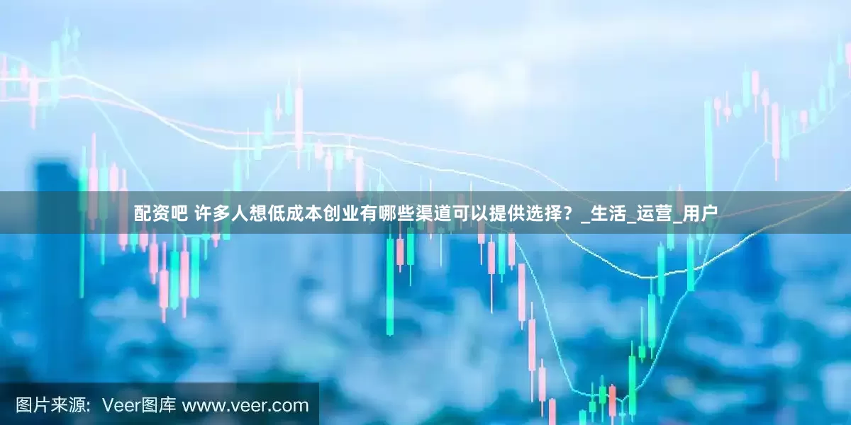 配资吧 许多人想低成本创业有哪些渠道可以提供选择？_生活_运营_用户
