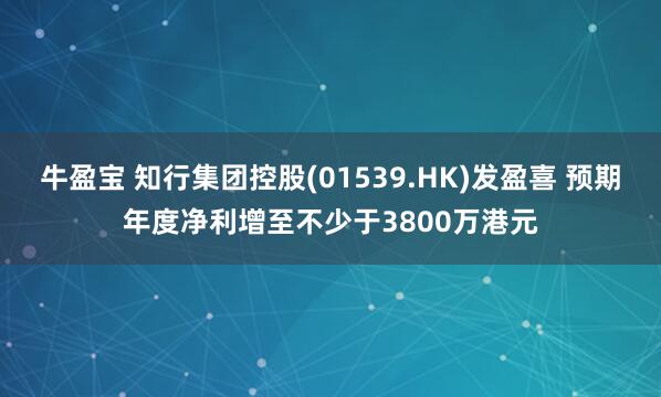 牛盈宝 知行集团控股(01539.HK)发盈喜 预期年度净利增至不少于3800万港元