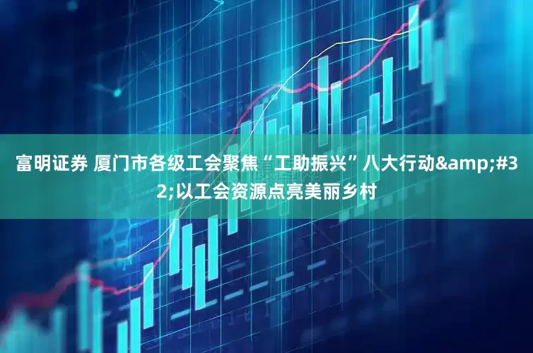 富明证券 厦门市各级工会聚焦“工助振兴”八大行动&#32;以工会资源点亮美丽乡村