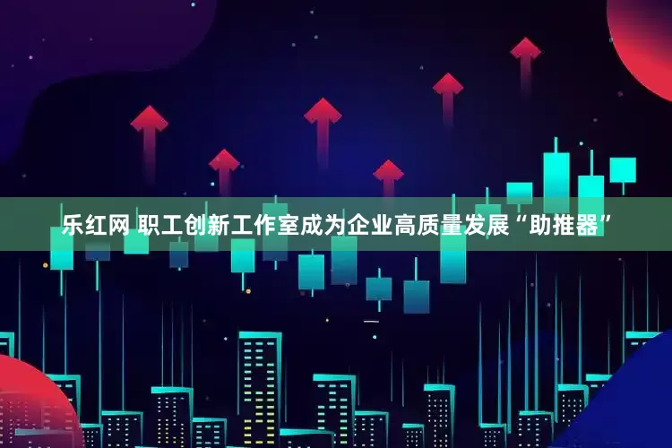 乐红网 职工创新工作室成为企业高质量发展“助推器”