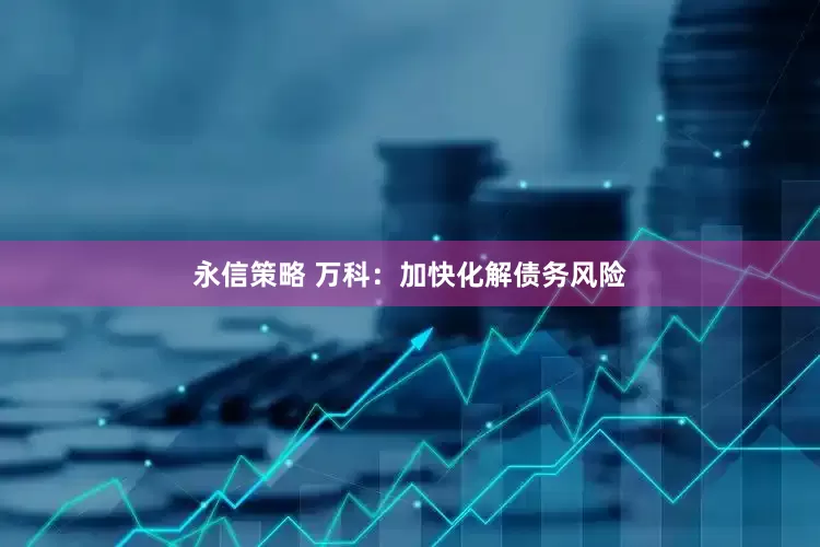 永信策略 万科：加快化解债务风险