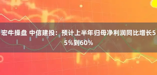 宏牛操盘 中信建投：预计上半年归母净利润同比增长55%到60%