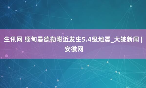 生讯网 缅甸曼德勒附近发生5.4级地震_大皖新闻 | 安徽网