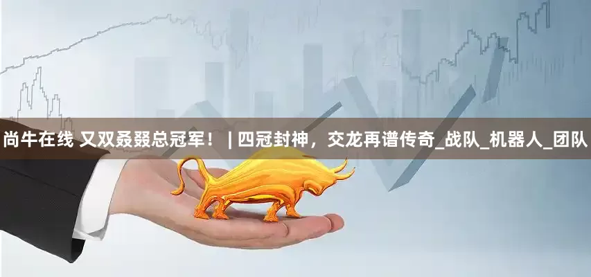 尚牛在线 又双叒叕总冠军！ | 四冠封神，交龙再谱传奇_战队_机器人_团队