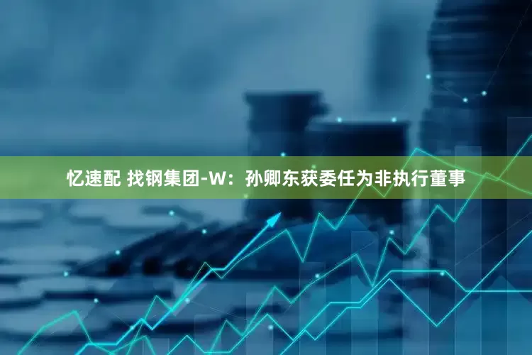 忆速配 找钢集团-W：孙卿东获委任为非执行董事