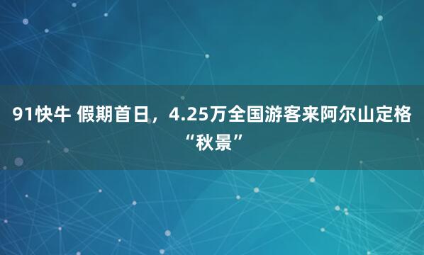 91快牛 假期首日，4.25万全国游客来阿尔山定格“秋景”