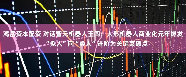 鸿岳资本配资 对话智元机器人王闯：人形机器人商业化元年爆发，“拟人”向“类人”进阶为关键突破点