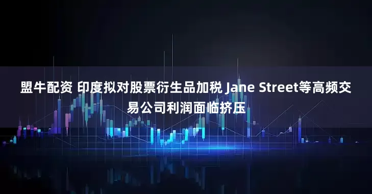 盟牛配资 印度拟对股票衍生品加税 Jane Street等高频交易公司利润面临挤压